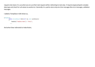 request only means it is use when we are surethat next request will be redirecting to next view. Itrequires typecasting for complex
data type and check for null values to avoid error. Generally it is used to store only one time messages like error messages, validation
messages.
I added a TempData in Edit Action as,
[HttpPost]
public ActionResult Edit(int? id, User userDetails)
{
TempData["TempData Name"] = "Akhil";
…..
And when View redirected to Index Action,
 
