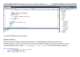 i.e. I get the TempData value across Actions.
6.Model Validation:
We can have many methods for implementing validation in our Web Application Client Side, Server Side etc…
But MVC provides us a feature with which we can annotate our Model for validation by writing justone/two line of code.
Go to the Model class User.cs, add [Required(ErrorMessage = "FirstName is required")] on the top of FirstName property as,
public int UserId { get; set; }
[Required(ErrorMessage = "FirstName is required")]
public string FirstName { get; set; }
public string LastName { get; set; }
………..
 