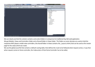 We can clearly see that the solution contains some extra folders in comparison to traditional Asp.Net web application.
We got Models, Views and Controllers folder and a Shared folder in Views folder. The folders as name denotes are used to hold the
respective MVCplayers model-view-controllers, theshared folder in Views contains the _Layout.cshtml, that can be used as the master
page for the views which we create.
We see the global.asaxfile that contains a default routing table, that defines the route to be followed when request comes, it says that
when request comes to Home controller, the Indexaction of that Home Controller has to be called,
 