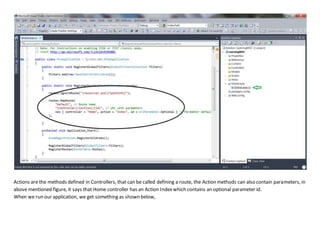 Actions are the methods defined in Controllers, that can be called defining a route, the Action methods can also contain parameters, in
above mentioned figure, it says that Home controller has an Action Indexwhich contains an optional parameter id.
When we run our application, we get something as shown below,
 