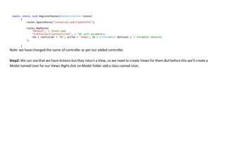 public static void RegisterRoutes(RouteCollection routes)
{
routes.IgnoreRoute("{resource}.axd/{*pathInfo}");
routes.MapRoute(
"Default", // Route name
"{controller}/{action}/{id}", // URL with parameters
new { controller = "My", action = "Index", id = UrlParameter.Optional } // Parameter defaults
);
}
Note: we havechanged the name of controller as per our added controller.
Step2: We can see that we have Actions but they return a View, so we need to create Views for them.But before this we’ll create a
Model named User for our Views.Rightclick on Model folder add a class named User,
 