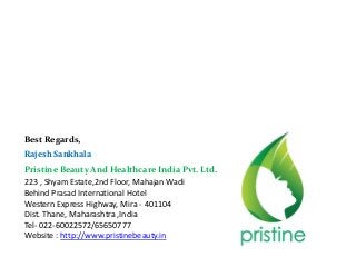 Best Regards,
Rajesh Sankhala
Pristine Beauty And Healthcare India Pvt. Ltd.
223 , Shyam Estate,2nd Floor, Mahajan Wadi
Behind Prasad International Hotel
Western Express Highway, Mira - 401104
Dist. Thane, Maharashtra ,India
Tel- 022-60022572/65650777
Website : http://www.pristinebeauty.in
 