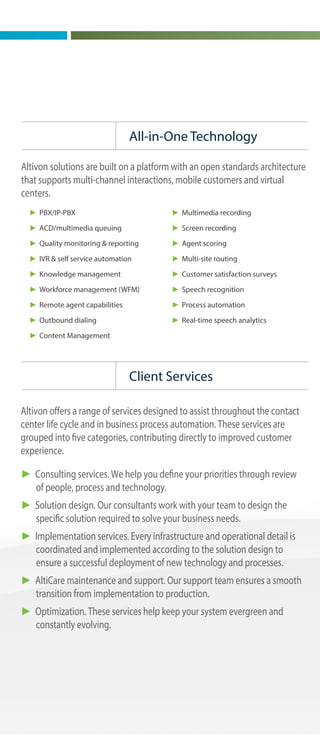 Great customer experience every time
Altivon delivers high value, high impact contact center solutions that
enhance contact center operations, elevate the customer experience
and evolve as customer and center needs change. Altivon handles all
aspects of solution design, deployment, support and on-going
improvement.
Founded in 1989, Altivon is headquartered in Arizona and operates
across North America with deployments internationally. Altivon has
more than 25 years of experience in contact center solutions and
partners with leading contact center technology companies. We help
companies become active participants in customer experience.
Our contact center solutions make every interaction exceptional.
► Interact with customers in the channel(s) of their choice
► Route interactions based on agent skills and customer behavior
► Reach out through revenue-producing outbound campaigns
► Mentor agents and improve performance
► Elevate service levels and customer satisfaction
► Promote customer self-service
► Generate accurate forecasts and schedules
► Unify the customer experience regardless of interaction type and
agent location
► Avoid labor-intensive system administration
► PBX/IP-PBX
► ACD/multimedia queuing
► Quality monitoring & reporting
► IVR & self service automation
► Knowledge management
► Workforce management (WFM)
► Remote agent capabilities
► Outbound dialing
► Content Management
► Multimedia recording
► Screen recording
► Agent scoring
► Multi-site routing
► Customer satisfaction surveys
► Speech recognition
► Process automation
► Real-time speech analytics
Delivering Solutions
All-in-One Technology
Client Services
Successful Solutions
Enhance.
Elevate.
Evolve.
Altivon solutions are built on a platform with an open standards architecture
that supports multi-channel interactions, mobile customers and virtual
centers.
Altivon offers a range of services designed to assist throughout the contact
center life cycle and in business process automation. These services are
grouped into five categories, contributing directly to improved customer
experience.
► Consulting services. We help you define your priorities through review
of people, process and technology.
► Solution design. Our consultants work with your team to design the
specific solution required to solve your business needs.
► Implementation services. Every infrastructure and operational detail is
coordinated and implemented according to the solution design to
ensure a successful deployment of new technology and processes.
► AltiCare maintenance and support. Our support team ensures a smooth
transition from implementation to production.
► Optimization. These services help keep your system evergreen and
constantly evolving.
Individual goals and objectives may vary, but all contact center solutions
can be measured by whether they:
► Enhance operations. Improve organizational efficiency, employee
morale and transparency.
► Elevate customer experience. Deliver new options for interactions,
better responsiveness and higher customer satisfaction.
► Evolve. Change and grow over time using flexible technology
infrastructure and evergreen processes.
Companies across North America have put their trust in us to help fulfill
their customer service vision.
Consulting & Optimization
We help our customers take an objective view of their current customer
care and communications environment. We help leverage success.
► Rapid Business Assessment
► Strategic Roadmap
► Customer Benefit Assessment
► Solution Assessment
► Technical Health Check
► Process Optimization
► Strategic Roadmap Refresh
► Solution Assessment Refresh
► User Communities
► User Group Meetings
 