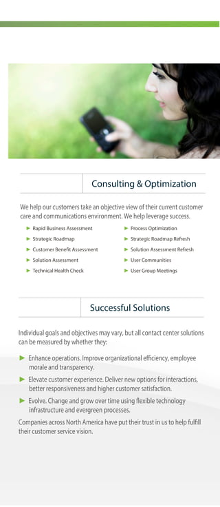 Great customer experience every time
Altivon delivers high value, high impact contact center solutions that
enhance contact center operations, elevate the customer experience
and evolve as customer and center needs change. Altivon handles all
aspects of solution design, deployment, support and on-going
improvement.
Founded in 1989, Altivon is headquartered in Arizona and operates
across North America with deployments internationally. Altivon has
more than 25 years of experience in contact center solutions and
partners with leading contact center technology companies. We help
companies become active participants in customer experience.
Our contact center solutions make every interaction exceptional.
► Interact with customers in the channel(s) of their choice
► Route interactions based on agent skills and customer behavior
► Reach out through revenue-producing outbound campaigns
► Mentor agents and improve performance
► Elevate service levels and customer satisfaction
► Promote customer self-service
► Generate accurate forecasts and schedules
► Unify the customer experience regardless of interaction type and
agent location
► Avoid labor-intensive system administration
► PBX/IP-PBX
► ACD/multimedia queuing
► Quality monitoring & reporting
► IVR & self service automation
► Knowledge management
► Workforce management (WFM)
► Remote agent capabilities
► Outbound dialing
► Content Management
► Multimedia recording
► Screen recording
► Agent scoring
► Multi-site routing
► Customer satisfaction surveys
► Speech recognition
► Process automation
► Real-time speech analytics
Delivering Solutions
All-in-One Technology
Client Services
Successful Solutions
Enhance.
Elevate.
Evolve.
Altivon solutions are built on a platform with an open standards architecture
that supports multi-channel interactions, mobile customers and virtual
centers.
Altivon offers a range of services designed to assist throughout the contact
center life cycle and in business process automation. These services are
grouped into five categories, contributing directly to improved customer
experience.
► Consulting services. We help you define your priorities through review
of people, process and technology.
► Solution design. Our consultants work with your team to design the
specific solution required to solve your business needs.
► Implementation services. Every infrastructure and operational detail is
coordinated and implemented according to the solution design to
ensure a successful deployment of new technology and processes.
► AltiCare maintenance and support. Our support team ensures a smooth
transition from implementation to production.
► Optimization. These services help keep your system evergreen and
constantly evolving.
Individual goals and objectives may vary, but all contact center solutions
can be measured by whether they:
► Enhance operations. Improve organizational efficiency, employee
morale and transparency.
► Elevate customer experience. Deliver new options for interactions,
better responsiveness and higher customer satisfaction.
► Evolve. Change and grow over time using flexible technology
infrastructure and evergreen processes.
Companies across North America have put their trust in us to help fulfill
their customer service vision.
Consulting & Optimization
We help our customers take an objective view of their current customer
care and communications environment. We help leverage success.
► Rapid Business Assessment
► Strategic Roadmap
► Customer Benefit Assessment
► Solution Assessment
► Technical Health Check
► Process Optimization
► Strategic Roadmap Refresh
► Solution Assessment Refresh
► User Communities
► User Group Meetings
 