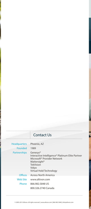 Headquarters
Founded
Partnerships
Offices
Web Site
Phone
Phoenix, AZ
1989
Genesys®
Interactive Intelligence® Platinum Elite Partner
Microsoft® Provider Network
Mattersight®
TekVision
Vidyo
Virtual Hold Technology
Across North America
www.altivon.com
866.982.5848 US
800.326.2740 Canada
Technology best serves the business when it is well
selected, implemented and introduced.
Our disciplined, process-oriented approach is the
foundation for interaction management that is
efficient for agents, effective for customers and
flexible for the future. As a result, our customers
increase profit, improve customer satisfaction and
make better decisions.
- Bruce Andersen, Altivon President & CEO
The Altivon Business Philosophy
© 2005-2015 Altivon. All rights reserved. | www.altivon.com | 866-982-5848 | info@altivon.com
Contact Us
2015
Corporate
Overview
 