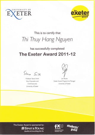 ETER exeter
This is to certify that
Thi Thuy llong Nguyen
has successfutty completed
The Exeter Award 2011-12
wJon Boyes
Exeter Award Programme Manager
University of Exeter
5 h* (:vt
Professor Steve Smith
Vice-Chancellor and
Chief Executive
University of Exeter
 
