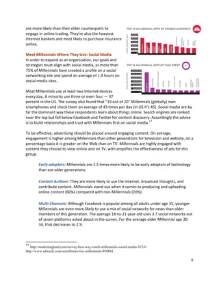 9
are more likely than their older counterparts to
engage in online trading. They’re also the heaviest
Internet bankers and most likely to purchase insurance
online.
Meet Millennials Where They Live: Social Media
In order to expand as an organization, our goals and
strategies must align with social media, as more than
75% of Millennials have created a profile on a social
networking site and spend an average of 1.8 hours on
social media sites.
Most Millennials use at least two Internet devices
every day. A minority use three or even four — 37
percent in the US. The survey also found that “19 out of 20″ Millennials (globally) own
smartphones and check them an average of 43 times per day (in US it’s 45). Social media are by
far the dominant way these respondents learn about things online. Search engines are ranked
near the top but fall below Facebook and Twitter for content discovery. Accordingly the advice
is to build relationships and trust with Millennials first on social media.17
To be effective, advertising should be placed around engaging content. On average,
engagement is higher among Millennials than other generations for television and website, on a
percentage basis it is greater on the Web than on TV. Millennials are highly engaged with
content they choose to view online and on TV, with amplifies the effectiveness of ads for this
group.
Early adopters: Millennials are 2.5 times more likely to be early adopters of technology
than are older generations.
Content Authors: They are more likely to use the Internet, broadcast thoughts, and
contribute content. Millennials stand out when it comes to producing and uploading
online content (60%) compared with non-Millennials (20%).
Multi-Channels: Although Facebook is popular among all adults under age 35, younger
Millennials are even more likely to use a mix of social networks for news than older
members of this generation. The average 18-to-21-year-old uses 3.7 social networks out
of seven platforms asked about in the survey. For the average older Millennial age 30-
34, that decreases to 2.9.
17
http://marketingland.com/survey-best-way-reach-millennials-social-media-91241
http://www.adweek.com/socialtimes/rise-millennials/494884
 