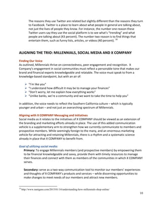 10
The reasons they use Twitter are related but slightly different than the reasons they turn
to Facebook. Twitter is a place to learn about what people in general are talking about,
not just the lives of people they know. For instance, the number one reason these
Twitter users say they use the social platform is to see what’s “trending” and what
people are talking about (43 percent). The number two reason is to find things that
entertain them, such as funny lists, articles, or videos (40 percent). 18
ALIGNING THE TRIO: MILLENNIALS, SOCIAL MEDIA AND X COMPANY
Finding Our Voice
As outlined, Millennials thrive on connectedness, peer engagement and recognition. X
Company’s engagement in social communities must reflect a personable tone that makes our
brand and financial experts knowledgeable and relatable. The voice must speak to from a
knowledge-based standpoint, but with an air of:
 “I’m like you”
 “I understand how difficult it may be to manage your finances”
 “Don’t worry, let me explain how everything works”
 “Unlike banks, we’re a community and we want to take the time to help you”
In addition, the voice needs to reflect the Southern California culture – which is typically
younger and urban – and not just an overarching spectrum of Millennials.
Aligning with X COMPANY Messaging and Initiatives
Social media as it relates to the initiatives of X COMPANY should be viewed as an extension of
the branding and marketing efforts already in place. The use of this added communication
vehicle is a supplementary arm to strengthen how we currently communicate to members and
prospective members. While seemingly foreign to the many, and an enormous marketing
vehicle for attracting and retaining Millennials, there is a rhythm and a systematic science
already in place that X COMPANY to benefit from.
Goal of utilizing social media:
Primary: To engage Millennials members (and prospective members) by empowering them
to be financial knowledgeable and savvy, provide them with timely resources to manage
their finances and connect with them as members of the communities in which X COMPANY
serves.
Secondary: serve as a two-way communication tool to monitor our members’ experiences
and thoughts of X COMPANY’s products and services – while discerning opportunities to
make changes to meet needs of our members and attract new members.
18
http://www.nanigans.com/2015/01/14/understanding-how-millennials-shop-online/
 