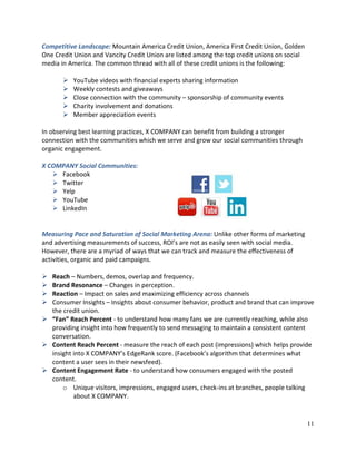 11
Competitive Landscape: Mountain America Credit Union, America First Credit Union, Golden
One Credit Union and Vancity Credit Union are listed among the top credit unions on social
media in America. The common thread with all of these credit unions is the following:
 YouTube videos with financial experts sharing information
 Weekly contests and giveaways
 Close connection with the community – sponsorship of community events
 Charity involvement and donations
 Member appreciation events
In observing best learning practices, X COMPANY can benefit from building a stronger
connection with the communities which we serve and grow our social communities through
organic engagement.
X COMPANY Social Communities:
 Facebook
 Twitter
 Yelp
 YouTube
 LinkedIn
Measuring Pace and Saturation of Social Marketing Arena: Unlike other forms of marketing
and advertising measurements of success, ROI’s are not as easily seen with social media.
However, there are a myriad of ways that we can track and measure the effectiveness of
activities, organic and paid campaigns.
 Reach – Numbers, demos, overlap and frequency.
 Brand Resonance – Changes in perception.
 Reaction – Impact on sales and maximizing efficiency across channels
 Consumer Insights – Insights about consumer behavior, product and brand that can improve
the credit union.
 “Fan” Reach Percent - to understand how many fans we are currently reaching, while also
providing insight into how frequently to send messaging to maintain a consistent content
conversation.
 Content Reach Percent - measure the reach of each post (impressions) which helps provide
insight into X COMPANY’s EdgeRank score. (Facebook’s algorithm that determines what
content a user sees in their newsfeed).
 Content Engagement Rate - to understand how consumers engaged with the posted
content.
o Unique visitors, impressions, engaged users, check-ins at branches, people talking
about X COMPANY.
 