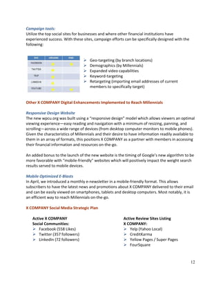 12
Campaign tools:
Utilize the top social sites for businesses and where other financial institutions have
experienced success. With these sites, campaign efforts can be specifically designed with the
following:
 Geo-targeting (by branch locations)
 Demographics (by Millennials)
 Expanded video capabilities
 Keyword-targeting
 Retargeting (importing email addresses of current
members to specifically target)
Other X COMPANY Digital Enhancements Implemented to Reach Millennials
Responsive Design Website
The new wpcu.org was built using a “responsive design” model which allows viewers an optimal
viewing experience—easy reading and navigation with a minimum of resizing, panning, and
scrolling—across a wide range of devices (from desktop computer monitors to mobile phones).
Given the characteristics of Millennials and their desire to have information readily available to
them in an array of formats, this positions X COMPANY as a partner with members in accessing
their financial information and resources on-the-go.
An added bonus to the launch of the new website is the timing of Google’s new algorithm to be
more favorable with "mobile-friendly" websites which will positively impact the weight search
results served to mobile devices.
Mobile Optimized E-Blasts
In April, we introduced a monthly e-newsletter in a mobile-friendly format. This allows
subscribers to have the latest news and promotions about X COMPANY delivered to their email
and can be easily viewed on smartphones, tablets and desktop computers. Most notably, it is
an efficient way to reach Millennials on-the-go.
X COMPANY Social Media Strategic Plan
Active X COMPANY
Social Communities:
 Facebook (558 Likes)
 Twitter (357 followers)
 LinkedIn (72 followers)
Active Review Sites Listing
X COMPANY:
 Yelp (Yahoo Local)
 CreditKarma
 Yellow Pages / Super Pages
 FourSquare
 