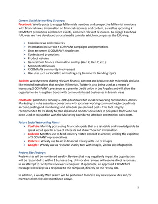 14
Current Social Networking Strategy:
Facebook: Weekly posts to engage Millennials members and prospective Millennial members
with financial news, information on financial resources and content, as well as upcoming X
COMPANY promotions and branch events, and other relevant resources. To engage Facebook
followers we have developed a social media calendar which encompasses the following:
 Financial news and resources
 Information on current X COMPANY campaigns and promotions
 Links to current X COMPANY newsletters
 Contests and promotions
 Product features
 Generational finance information and tips (Gen X, Gen Y, etc.)
 Member testimonials
 X COMPANY community involvement
 Use sites such as SocialBro or hashtags.org to mine for trending topics
Twitter: Weekly tweets sharing relevant financial content and resources for Millennials and also
like-minded institutions that service Millennials. Twitter is also being used as a means of
increasing X COMPANY’s presence as a premier credit union in Los Angeles and will allow the
organization to strengthen bonds with community based businesses in branch areas
HootSuite: (Added on February 5, 2015) dashboard for social networking communities. Allows
Marketing to make seamless connections with social networking communities; to coordinate
account posting and monitoring; and schedule pre-planned posts. This tool is highly
recommended for its ability to plan ahead and monitor social sites in one place. HootSuite has
been used in conjunction with the Marketing calendar to schedule and monitor daily posts.
Future Social Networking Plans:
 YouTube: Monthly posts using financial experts that are relatable and knowledgeable to
speak about specific areas of interests and share “how-to” information.
 LinkedIn: Monthly use to feed industry related content as articles; utilizing the expertise
of X COMPANY representatives.
 Pinterest: Weekly use to aid in financial literacy with use of images
 Google+: Weekly use as resource sharing tool with images, videos and infographics
Review Site Strategy:
Review sites will be monitored weekly. Reviews that may negatively impact the organization
will be responded to within 1 business day. Unfavorable reviews will receive direct responses,
in an attempt to rectify the reviewer’s complaint. If applicable, an approved X COMPANY
message will be kept as a response to the complaint, directly on the review site.
In addition, a weekly Web search will be performed to locate any new review sites and/or
mentions from sites not mentioned above.
 