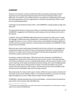 14
SUMMARY
Historical circumstances and other world-based shifts have greatly impacted generational
experiences and consequently shaped each generation from the Silent generation up to
Millennials. The research is clear, Millennials have a very different understanding of the world
than earlier generations and as an organization it is critical to move with these shifts to reach
this ever expanding population.
Technology is at the forefront of these shifts - and X COMPANY is making changes to align more
effectively.
The aforementioned plan to utilize social media as an extended marketing vehicle will increase
X COMPANY’s engagement with Millennials, while staying current and relevant with trends in
the industry.
In addition, other key X COMPANY digital advancements will allow the credit union to “speak
the language” of Millennials while providing them “connectedness” and “on-the-go” access to
manage their finances. In turn, with the ease of service and availability of products, Millennial
members will have a greater awareness, understanding and acceptance of X COMPANY as their
primary financial institution.
Millennials want robust mobile apps and powerful online tools, and desire to be engaged and
entertained through social media. The key to attracting and retaining the next generation of
members is to make it easy for these well-informed and educated young people to find the
information, products and services they need.19
According to a industry white paper, “Millennials want the convenience and flexibility of
managing their money online so that they never have to enter a branch. They want powerful
online tools and electronic services, including mobile deposit, external account transfers, online
account opening, check-image and pending-transaction viewing, and a suite of budgeting tools.
They want a simple way to make payments to friends. They want the ability to set up and
receive alerts about activity on their accounts. And they want to learn how to establish credit
and have access to affordable credit as their earnings increase.”
Most importantly, the industry white paper contends, Millennials want seamless interaction for
all of those services across desktop, mobile, car and television platforms, and access to cutting-
edge technology such as voice, image capture and geo-location capabilities.
X COMPANY is already providing many of these technologies – and will continue to expand our
social media reach to greater align with Millennials.
19
http://www.nwcua.org/posts/how-can-credit-unions-attract-the-next-generation-cuna-white-paper-s-answers-
might-surprise-you#sthash.Ok4bB4E4.dpuf
 