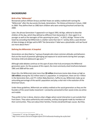 2
BACKGROUND
Birth of the “Millennials”
Renowned authors William Strauss and Neil Howe are widely credited with naming the
“Millennials" after the duo wrote the book, Generations: The History of America’s Future, 1584
to 2069. They define them as 1982-born children who were entering preschool and born by
2000.
Later, the phrase Generation Y appeared in an August 1993, Ad Age, editorial to describe
children of the day, which they defined as different from Generation X—then aged 11 or
younger as well as the teenagers of the upcoming ten years.1
In 2012, Ad Age "threw in the
towel by conceding that Millennials is a better name than Gen Y," and by 2014, a past director
of data strategy at Ad Age said to NPR "the Generation Y label was a placeholder until we found
out more about them."
Defining the Millennials: A Snapshot
Generations are described as “a group of people who share common attitudes and behaviors
that are the result of parental upbringing and exposure to social events during their younger,
formative child and adolescent age years.”2
Although wide debates continue on the span of years that truly encompass the Millennial
generation years, for the purpose of this report, the most commonly cited timeframe between
1981 and 2000 will be used.
Given this, the Millennials total more than 92 million Americans (some data shows as high as
100 million) among the 312 million total U.S. population. In comparison, there are 61+ million
in the Generation Xers, and 77+ million Baby Boomers. Suffice to say, Millennials make up an
astounding percentage of the world’s population and play a vital role in the evolution of the
American future.
Under these guidelines, Millennials are widely credited as the social generation as they are the
founders of the social media movement—constantly connected to their social circles via online
and mobile.
They prefer to live in dense, diverse urban villages where social interaction is just outside their
front doors. They value authenticity and creativity, and buy local goods made by members of
their communities. They care about their families, friends and philanthropic causes. But they
1
"Generation Y" Ad Age 30 August 1993. p. 16.
2
http://www.nielsen.com/us/en/insights/reports/2014/millennials-breaking-the-myths.html
 