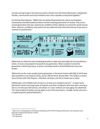 3
are also coming of age in the direst economic climate since the Great Depression–making their
families, communities and social networks even more valuable as they band together.3
As cited by Dave Dawson, “Millennials are being influenced by the culture war between
conservative and liberal political values and the resulting polarization of society. They are an
activist generation that was raised to be confident of their abilities to control the world around
them. Activism, confidence and control are key millennial traits that will continue to be seen in
reaction to world events.”
Millennials are likely the most studied generation to date and seemingly full of contradictions,
which, of course may explain the youth of any generation. Most consistent is that this
generation is technically savvy. A wired, connected world is all that Millennials have ever
known.
Millennials are the most racially diverse generation in American history with 60% of 18-29 year
olds classified as non-Hispanic white, versus 70% for those 30 and older. This reflects a record
low of whites with 19% Hispanic, 14% black, 4% Asian, and 3% of mixed race or other.
Additionally, 11% of Millennials are born to at least one immigrant parent.4
A major factor
behind this trend is the large wave of Hispanic and Asian immigrants who have been coming to
the U.S. for the past half century, and whose U.S.-born children are now aging into adulthood.
The racial makeup of today’s young adults is one of the key factors—though not the only one—
in explaining their political liberalism. 5
3
http://www.washingtonpost.com/blogs/wonkblog/wp/2015/02/28/8-things-millennials-want-and-dont-want-
basically-anything-their-parents-wanted/
4
Pew Research
5
Pew Research
 