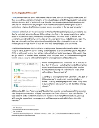 4
Key Findings about Millennials6
Social: Millennials have fewer attachments to traditional political and religious institutions, but
they connect to personalized networks of friends, colleagues and affinity groups through social
and digital media. Half of Millennials now describe themselves as political independents and
29% are not affiliated with any religion—numbers that are at or near the highest levels of
political and religious disaffiliation recorded for any generation in the last quarter-century.
Financial: Millennials are more burdened by financial hardships than previous generations, but
they’re optimistic about the future. Millennials are the first in the modern era to have higher
levels of student loan debt, poverty and unemployment, and lower levels of wealth and
personal income than their two immediate predecessor generations had at the same age. Yet,
they are extremely confident about their financial future. More than eight-in-ten say they
currently have enough money to lead the lives they want or expect to in the future.
Few Millennials believe that Social Security will provide them with full benefits when they are
ready to retire, but most oppose cutting current benefits as a way to fix the system. About half
(51%) of Millennials believe they will get no benefits from Social Security and 39% predict they
will get benefits at reduced levels. However, much like older adults, 61% of Millennials oppose
benefit cuts as a way to address the long-term funding problems of Social Security.
Unlike earlier generations, Millennials are in no hurry to
buy their first home – including the trend of leaving their
parent’s nest later or returning back to their families
homes after launching out on their own. This is often
referred to as “boomeranging.”
According to an infographic from Goldman-Sachs, 15% of
Millennials say “it is extremely important to buy a
home,” 25% say “they might purchase one if really need
it but indifferent otherwise,” and 5% don’t feel strongly
about it.7
Additionally, 13% have “boomeranged” back to their parents’ homes because of the recession
after living on their own and 36% say “they depend on financial support from their families.”8
In
fact, research and a number of articles have explained that many Millennials have grown up
with parental support and encouragement and have experienced relatively comfortable
lifestyles.9
6
Pew Research
7
Goldman-Sacchs Millennial Infographic
8
Pew Research
9
Education: Editorial Projects in Education Research Center (2011) National Graduation Rate Rebounds
(edweek.org/media/diplomascount)
 
