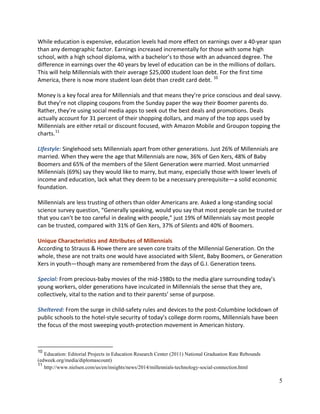 5
While education is expensive, education levels had more effect on earnings over a 40-year span
than any demographic factor. Earnings increased incrementally for those with some high
school, with a high school diploma, with a bachelor’s to those with an advanced degree. The
difference in earnings over the 40 years by level of education can be in the millions of dollars.
This will help Millennials with their average $25,000 student loan debt. For the first time
America, there is now more student loan debt than credit card debt. 10
Money is a key focal area for Millennials and that means they’re price conscious and deal savvy.
But they’re not clipping coupons from the Sunday paper the way their Boomer parents do.
Rather, they’re using social media apps to seek out the best deals and promotions. Deals
actually account for 31 percent of their shopping dollars, and many of the top apps used by
Millennials are either retail or discount focused, with Amazon Mobile and Groupon topping the
charts.11
LIfestyle: Singlehood sets Millennials apart from other generations. Just 26% of Millennials are
married. When they were the age that Millennials are now, 36% of Gen Xers, 48% of Baby
Boomers and 65% of the members of the Silent Generation were married. Most unmarried
Millennials (69%) say they would like to marry, but many, especially those with lower levels of
income and education, lack what they deem to be a necessary prerequisite—a solid economic
foundation.
Millennials are less trusting of others than older Americans are. Asked a long-standing social
science survey question, “Generally speaking, would you say that most people can be trusted or
that you can’t be too careful in dealing with people,” just 19% of Millennials say most people
can be trusted, compared with 31% of Gen Xers, 37% of Silents and 40% of Boomers.
Unique Characteristics and Attributes of Millennials
According to Strauss & Howe there are seven core traits of the Millennial Generation. On the
whole, these are not traits one would have associated with Silent, Baby Boomers, or Generation
Xers in youth—though many are remembered from the days of G.I. Generation teens.
Special: From precious-baby movies of the mid-1980s to the media glare surrounding today’s
young workers, older generations have inculcated in Millennials the sense that they are,
collectively, vital to the nation and to their parents’ sense of purpose.
Sheltered: From the surge in child-safety rules and devices to the post-Columbine lockdown of
public schools to the hotel-style security of today’s college dorm rooms, Millennials have been
the focus of the most sweeping youth-protection movement in American history.
10
Education: Editorial Projects in Education Research Center (2011) National Graduation Rate Rebounds
(edweek.org/media/diplomascount)
11
http://www.nielsen.com/us/en/insights/news/2014/millennials-technology-social-connection.html
 