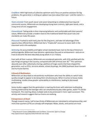 6
Confident: With high levels of collective optimism and a focus on positive solutions for big
problems, this generation is striking an upbeat new tone about their own—and the nation’s—
future.
Team oriented: From youth soccer and social networking to collaborative learning and
community service, Millennials are developing strong team instincts, tight peer bonds, and a
rising sense of civic engagement.
Conventional: Taking pride in their improving behavior and comfortable with their parents’
values, Millennials provide a modern twist to the traditional belief that social rules and
standards can make life easier.
Pressured: Pushed to work hard, plan for the long term, and take full advantage of the
opportunities offered them, Millennials feel a “trophy kid” pressure to excel, both in the
classroom and in the workplace.
Achieving: As accountability and higher school standards have risen to the top of America’s
political agenda, Millennials have become a generation focused on achievement—and are on
track to become the best-educated young adults in U.S. history.
Even with all their nuances, Millennials are considered optimistic, with 41% satisfied with the
way things are going in the country, compared with 26% of those over 30.12
This optimism
abounds even after collectively sharing a plethora of tragic events that have shaped this
generation, such as 9/11, terrorist attacks, school shootings, the 2004 Southeast Asian tsunami
and hurricane Katrina.
A Breed of Multitaskers
Millennials are described as extraordinary multitaskers who have the ability to switch tasks
quickly enough to appear to be doing them simultaneously. When it comes to heavy media
multitasking, studies show greater vulnerability to interference, leading to decreased
performance.
Some studies suggest that this generation is rewiring the brain with extensive multitasking
training evidenced by the teenager who can simultaneously play video games, watch TV and do
homework. This rewiring allows multiple tasks to be processed in more rapid succession. This
activity and research suggest that our brains are evolving.
Entrepreneurs at Heart
Though research varies, half to two thirds of Millennials are interested in entrepreneurship, and
more than quarters (27%) are already self-employed. Males, blacks, and Latinos are most
12
(Pew Research Center (2009) Millennials Confident. Connected. Open to Change.
http://pweresearch.org/pubs/1501/millenials new study)
 
