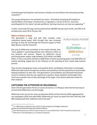 7
inclined toward starting their own business; females are more likely to be interesting starting
nonprofits.13
The young entrepreneur has achieved star status - think Mark Zuckerberg of Facebook or
Andrew Mason of Groupon. Small business is regarded as a driver of the U.S. economy,
providing jobs for the nation’s private workforce. Starting a business can look very appealing.14
In 2011, many took the leaps and launched almost 160,000 startups each month, and 29% of all
entrepreneurs were 20 to 34 years old.
Billions of Dollars at Stake
This generation is large and with their numbers come
substantial buying power, both through their own increased
earnings as they are and through the financial support of their
Baby Boomer and Gen X parents.
Not only do Millennials contribute to the market directly, their
“early adopters” purchasing behavior also influences others to
buy products and services. Reports on Millennial annual
purchasing power widely range between $125 billion and $890
billion. A more consistent estimate is $200 billion of direct purchasing power and $500 billion of
indirect spending, largely due to the influence on the spending of their mostly baby boomer
parents.
They are also changing the means and speed by which marketplace information is exchanged.
Millennials add contact through the constant connectedness and the popularity of social media,
keeping marketers on their toes. This generation’s connectedness also demands that brands
ensure or influence that the user experience is positive. Savvy marketers will broaden their
reach across gender lines to take advantage of the larger, more diverse potential market for
their products.
CAPTURING THE ATTENTION OF MILLENNIALS
Given that this generation thrives on social connection, it is fitting to note that the best way to
connect with Millennials is by technology.
Millennials main sources for news are television (65%) and the Internet (59%) Lagging behind
are newspapers (24%) and radio (18%). Millennials are never far away from their next text, with
80% sleeping with their cellphone next to the bed.15
13
U.S. SMall Business Administration (2012) FY 2012 Congressional Budget Justification.
(sba.gov/sites/default/files/legacy/foundation/FINAL%)
14
Buzz Marketing Group and the Young Entrepreneur Council (2011) 2011 Youth Entrepreneurship Survey
15
Millennials in the Marketplace: (us chamber foundation)
 