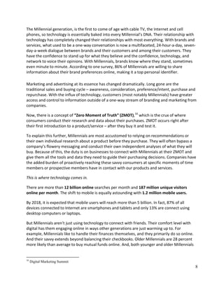 8
The Millennial generation, is the first to come of age with cable TV, the Internet and cell
phones, so technology is essentially baked into every Millennial’s DNA. Their relationship with
technology has completely changed their relationships with most everything. With brands and
services, what used to be a one-way conversation is now a multifaceted, 24-hour-a-day, seven-
day-a-week dialogue between brands and their customers and among their customers. They
have the confidence to stand up for what they believe and the confidence, technology, and
network to voice their opinions. With Millennials, brands know where they stand, sometimes
even minute to minute. According to one survey, 86% of Millennials are willing to share
information about their brand preferences online, making it a top personal identifier.
Marketing and advertising at its essence has changed dramatically. Long gone are the
traditional sales and buying cycle – awareness, consideration, preference/intent, purchase and
repurchase. With the influx of technology, customers (most notably Millennials) have greater
access and control to information outside of a one-way stream of branding and marketing from
companies.
Now, there is a concept of “Zero Moment of Truth” (ZMOT),16
which is the crux of where
consumers conduct their research and data about their purchases. ZMOT occurs right after
their first introduction to a product/service – after they buy it and test it.
To explain this further, Millennials are most accustomed to relying on recommendations or
their own individual research about a product before they purchase. They will often bypass a
company’s flowery messaging and conduct their own independent analyses of what they will
buy. Because of this, the duty is on businesses to connect with Millennials at their ZMOT and
give them all the tools and data they need to guide their purchasing decisions. Companies have
the added burden of proactively reaching these savvy consumers at specific moments of time
members or prospective members have in contact with our products and services.
This is where technology comes in.
There are more than 12 billion online searches per month and 187 million unique visitors
online per month. The shift to mobile is equally astounding with 1.2 million mobile users.
By 2018, it is expected that mobile users will reach more than 5 billion. In fact, 87% of all
devices connected to Internet are smartphones and tablets and only 13% are connect using
desktop computers or laptops.
But Millennials aren’t just using technology to connect with friends. Their comfort level with
digital has them engaging online in ways other generations are just warming up to. For
example, Millennials like to handle their finances themselves, and they primarily do so online.
And their savvy extends beyond balancing their checkbooks. Older Millennials are 28 percent
more likely than average to buy mutual funds online. And, both younger and older Millennials
16
Digital Marketing Summit
 