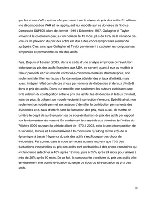 10
que les chocs d’offre ont un effet permanent sur le niveau du prix des actifs. En utilisant
une décomposition VAR et en appliquant leur modèle sur les données de l’indice
Composite S&P500 allant de Janvier 1949 à Décembre 1997, Gallagher et Taylor
arrivent à la conclusion que, sur un horizon de 12 mois, plus de 42% de la variance des
erreurs de prévision du prix des actifs est due à des chocs temporaires (demande
agrégée). C’est ainsi que Gallagher et Taylor parviennent à capturer les composantes
temporaire et permanente du prix des actifs.
Puis, Dupuis et Tessier (2003), dans le cadre d’une analyse empirique de l’évolution
historique du prix des actifs financiers aux USA, se servent quant à eux du modèle à
valeur présente et d’un modèle vectoriel-à-correction-d’erreurs structurel pour, non
seulement identifier les facteurs fondamentaux (dividendes et taux d’intérêt), mais
aussi, intégrer l’effet cumulé des chocs permanents de dividendes et de taux d’intérêt
dans le prix des actifs. Dans leur modèle, non seulement les auteurs établissent une
forte relation de cointégration entre le prix des actifs, les dividendes et le taux d’intérêt,
mais de plus, ils utilisent un modèle vectoriel-à-correction-d’erreurs. Spécifié ainsi, non
seulement ce modèle permet aux auteurs d’identifier la contribution permanente des
dividendes et du taux d’intérêt dans la fluctuation des prix, mais aussi, de mettre en
lumière le degré de surévaluation ou de sous-évaluation du prix des actifs par rapport
aux fondamentaux du marché. En confrontant leur modèle aux données de l’indice du
Wilshire 5000 couvrant la période allant de 1973 à 2002, suite à une décomposition de
la variance, Dupuis et Tessier arrivent à la conclusion qu’à long terme 76% de la
dynamique à basse fréquence du prix des actifs s’explique par des chocs de
dividendes. Par contre, dans le court terme, les auteurs trouvent que 70% des
fluctuations trimestrielles du prix des actifs sont attribuables à des chocs transitoires qui
ont tendance à décliner à 40% après 12 mois, puis à 35% après 24 mois, pour arriver à
près de 20% après 60 mois. De ce fait, la composante transitoire du prix des actifs offre
généralement une bonne évaluation du degré de sous ou surévaluation du prix des
actifs.
 