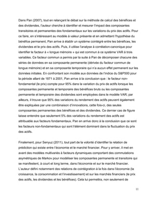 11
Dans Pan (2007), tout en relançant le débat sur la méthode de calcul des bénéfices et
des dividendes, l’auteur cherche à identifier et mesurer l’impact des composantes
transitoires et permanentes des fondamentaux sur les variations du prix des actifs. Pour
ce faire, en s’intéressant au modèle à valeur présente et en admettant l’hypothèse du
bénéfice permanent, Pan arrive à établir un système cointégré entre les bénéfices, les
dividendes et le prix des actifs. Puis, il utilise l’analyse à corrélation-canonique pour
identifier le facteur à « longue mémoire » qui est commun à ce système VAR à trois
variables. Ce facteur commun a permis par la suite à Pan de décomposer chacune des
séries de données en sa composante permanente (dérivée du facteur commun de
longue mémoire) et en sa composante temporaire qui n’a aucun effet permanent sur les
données initiales. En confrontant son modèle aux données de l’indice du S&P500 pour
la période allant de 1871 à 2001, Pan arrive à la conclusion que : le facteur non-
fondamental (le prix) compte pour 95% dans la variation du prix de actifs lorsque les
composantes permanente et temporaire des bénéfices bruts ou les composantes
permanente et temporaire des dividendes sont employées dans le modèle VAR; par
ailleurs, il trouve que 95% des variations du rendement des actifs peuvent également
être expliquées par une combinaison d’innovations, cette fois-ci, des seules
composantes permanentes des bénéfices et des dividendes. Ce dernier cas de figure
laisse entendre que seulement 5% des variations du rendement des actifs est
attribuable aux facteurs fondamentaux. Pan en arrive donc à la conclusion que ce sont
les facteurs non-fondamentaux qui sont l’élément dominant dans la fluctuation du prix
des actifs.
Finalement, pour Senyuz (2011), tout part de la volonté d’identifier la relation de
prédiction qui existe entre l’économie et le marché financier. Pour y arriver, il met en
avant des modèles multivariés à facteurs dynamiques comportant des commutations
asymétriques de Markov pour modéliser les composantes permanente et transitoire qui
se manifestent, à court et long terme, dans l’économie et sur le marché financier.
L’auteur défini notamment des relations de cointégration à la fois dans l’économie (la
croissance, la consommation et l’investissement) et sur les marchés financiers (le prix
des actifs, les dividendes et les bénéfices). Cela lui permettra, non seulement de
 