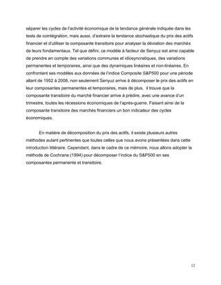 12
séparer les cycles de l’activité économique de la tendance générale indiquée dans les
tests de cointégration, mais aussi, d’extraire la tendance stochastique du prix des actifs
financier et d’utiliser la composante transitoire pour analyser la déviation des marchés
de leurs fondamentaux. Tel que défini, ce modèle à facteur de Senyuz est ainsi capable
de prendre en compte des variations communes et idiosyncratiques, des variations
permanentes et temporaires, ainsi que des dynamiques linéaires et non-linéaires. En
confrontant ses modèles aux données de l’indice Composite S&P500 pour une période
allant de 1952 à 2008, non seulement Senyuz arrive à décomposer le prix des actifs en
leur composantes permanentes et temporaires, mais de plus, il trouve que la
composante transitoire du marché financier arrive à prédire, avec une avance d’un
trimestre, toutes les récessions économiques de l’après-guerre. Faisant ainsi de la
composante transitoire des marchés financiers un bon indicateur des cycles
économiques.
En matière de décomposition du prix des actifs, il existe plusieurs autres
méthodes autant pertinentes que toutes celles que nous avons présentées dans cette
introduction littéraire. Cependant, dans le cadre de ce mémoire, nous allons adopter la
méthode de Cochrane (1994) pour décomposer l’indice du S&P500 en ses
composantes permanente et transitoire.
 