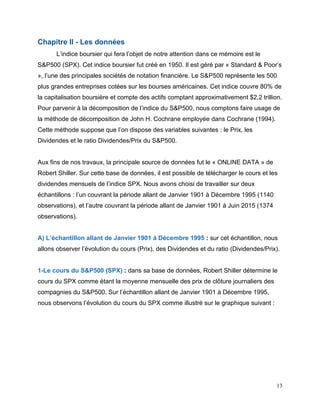 13
Chapitre II - Les données
L’indice boursier qui fera l’objet de notre attention dans ce mémoire est le
S&P500 (SPX). Cet indice boursier fut créé en 1950. Il est géré par « Standard & Poor’s
», l’une des principales sociétés de notation financière. Le S&P500 représente les 500
plus grandes entreprises cotées sur les bourses américaines. Cet indice couvre 80% de
la capitalisation boursière et compte des actifs comptant approximativement $2,2 trillion.
Pour parvenir à la décomposition de l’indice du S&P500, nous comptons faire usage de
la méthode de décomposition de John H. Cochrane employée dans Cochrane (1994).
Cette méthode suppose que l’on dispose des variables suivantes : le Prix, les
Dividendes et le ratio Dividendes/Prix du S&P500.
Aux fins de nos travaux, la principale source de données fut le « ONLINE DATA » de
Robert Shiller. Sur cette base de données, il est possible de télécharger le cours et les
dividendes mensuels de l’indice SPX. Nous avons choisi de travailler sur deux
échantillons : l’un couvrant la période allant de Janvier 1901 à Décembre 1995 (1140
observations), et l’autre couvrant la période allant de Janvier 1901 à Juin 2015 (1374
observations).
A) L’échantillon allant de Janvier 1901 à Décembre 1995 : sur cet échantillon, nous
allons observer l’évolution du cours (Prix), des Dividendes et du ratio (Dividendes/Prix).
1-Le cours du S&P500 (SPX) : dans sa base de données, Robert Shiller détermine le
cours du SPX comme étant la moyenne mensuelle des prix de clôture journaliers des
compagnies du S&P500. Sur l’échantillon allant de Janvier 1901 à Décembre 1995,
nous observons l’évolution du cours du SPX comme illustré sur le graphique suivant :
 