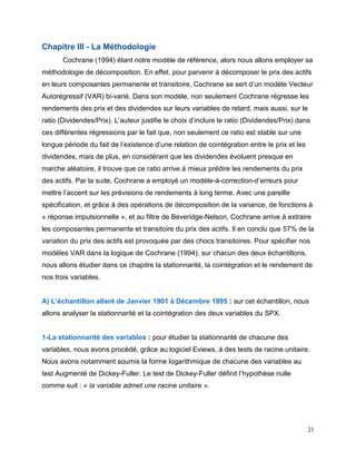 21
Chapitre III - La Méthodologie
Cochrane (1994) étant notre modèle de référence, alors nous allons employer sa
méthodologie de décomposition. En effet, pour parvenir à décomposer le prix des actifs
en leurs composantes permanente et transitoire, Cochrane se sert d’un modèle Vecteur
Autorégressif (VAR) bi-varié. Dans son modèle, non seulement Cochrane régresse les
rendements des prix et des dividendes sur leurs variables de retard, mais aussi, sur le
ratio (Dividendes/Prix). L’auteur justifie le choix d’inclure le ratio (Dividendes/Prix) dans
ces différentes régressions par le fait que, non seulement ce ratio est stable sur une
longue période du fait de l’existence d’une relation de cointégration entre le prix et les
dividendes, mais de plus, en considérant que les dividendes évoluent presque en
marche aléatoire, il trouve que ce ratio arrive à mieux prédire les rendements du prix
des actifs. Par la suite, Cochrane a employé un modèle-à-correction-d’erreurs pour
mettre l’accent sur les prévisions de rendements à long terme. Avec une pareille
spécification, et grâce à des opérations de décomposition de la variance, de fonctions à
« réponse impulsionnelle », et au filtre de Beveridge-Nelson, Cochrane arrive à extraire
les composantes permanente et transitoire du prix des actifs. Il en conclu que 57% de la
variation du prix des actifs est provoquée par des chocs transitoires. Pour spécifier nos
modèles VAR dans la logique de Cochrane (1994), sur chacun des deux échantillons,
nous allons étudier dans ce chapitre la stationnarité, la cointégration et le rendement de
nos trois variables.
A) L’échantillon allant de Janvier 1901 à Décembre 1995 : sur cet échantillon, nous
allons analyser la stationnarité et la cointégration des deux variables du SPX.
1-La stationnarité des variables : pour étudier la stationnarité de chacune des
variables, nous avons procédé, grâce au logiciel Eviews, à des tests de racine unitaire.
Nous avons notamment soumis la forme logarithmique de chacune des variables au
test Augmenté de Dickey-Fuller. Le test de Dickey-Fuller définit l’hypothèse nulle
comme suit : « la variable admet une racine unitaire ».
 