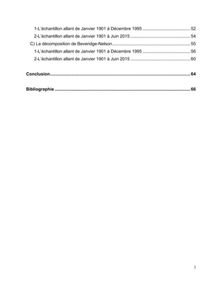 3
1-L’échantillon allant de Janvier 1901 à Décembre 1995 ....................................... 52
2-L’échantillon allant de Janvier 1901 à Juin 2015 ................................................. 54
C) La décomposition de Beveridge-Nelson................................................................ 55
1-L’échantillon allant de Janvier 1901 à Décembre 1995 ....................................... 56
2-L’échantillon allant de Janvier 1901 à Juin 2015 ................................................. 60
Conclusion................................................................................................................... 64
Bibliographie ............................................................................................................... 66
 