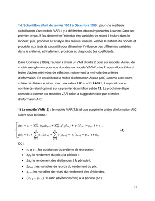 31
1-L’échantillon allant de janvier 1901 à Décembre 1999 : pour une meilleure
spécification d’un modèle VAR, il y a différentes étapes importantes à suivre. Dans un
premier temps, il faut déterminer l’étendue des variables de retard à inclure dans le
modèle; puis, procéder à l’analyse des résidus; ensuite, vérifier la stabilité du modèle et
procéder aux tests de causalité pour déterminer l’influence des différentes variables
dans le système; et finalement, procéder au diagnostic des coefficients.
Dans Cochrane (1994), l’auteur a choisi un VAR d’ordre 2 pour son modèle. Au lieu de
choisir aveuglement pour nos données un modèle VAR d’ordre 2, nous allons d’abord
tester d’autres méthodes de sélection, notamment la méthode des critères
d’information. En considérant le critère d’information Akaike (AIC) comme étant notre
critère de référence, alors, avec une valeur 𝐀𝐈𝐂 = −𝟏𝟏, 𝟏𝟒𝟎𝟗𝟏, il apparait que le
nombre de retard optimal sur ce premier échantillon est de 12. La prochaine étape
consiste à estimer des modèles VAR selon la suggestion faite par le critère
d’information AIC.
1) Le modèle VAR(12) : le modèle VAR(12) tel que suggéré le critère d’information AIC
s’écrit sous la forme :
∆𝑝𝑡 = 𝑐1 + ∑ 𝛼1𝑖∆𝑝𝑡−𝑖
12
𝑖=1 + ∑ 𝛽1𝑗 𝑑 𝑡−𝑗
12
𝑗=1 + 𝛾1(𝑑 𝑡−1 − 𝑝𝑡−1) + 𝑢1𝑡
∆𝑑 𝑡 = 𝑐2 + ∑ 𝛼2𝑖∆𝑝𝑡−𝑖
12
𝑖=1
+ ∑ 𝛽2𝑗 𝑑 𝑡−𝑗
12
𝑗=1
+ 𝛾2(𝑑 𝑡−1 − 𝑝𝑡−1) + 𝑢2𝑡
Où :
 𝑐1 𝑒𝑡 𝑐2 : les constantes du système de régression;
 ∆𝑝𝑡: le rendement du prix à la période t;
 ∆𝑑 𝑡: le rendement des dividendes à la période t;
 ∆𝑝𝑡−𝑖 : les variables de retards du rendement du prix;
 𝑑 𝑡−𝑗: les variables de retard du rendement des dividendes;
 (𝑑 𝑡−1 − 𝑝𝑡−1) : le ratio (dividendes/prix) à la période (t-1);
(4)
 