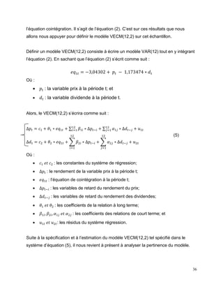 36
l’équation cointégration. Il s’agit de l’équation (2). C’est sur ces résultats que nous
allons nous appuyer pour définir le modèle VECM(12,2) sur cet échantillon.
Définir un modèle VECM(12,2) consiste à écrire un modèle VAR(12) tout en y intégrant
l’équation (2). En sachant que l’équation (2) s’écrit comme suit :
𝑒𝑞1𝑡 = −3,04302 + 𝑝𝑡 − 1,173474 ∗ 𝑑 𝑡
Où :
 𝑝𝑡 : la variable prix à la période t; et
 𝑑 𝑡 : la variable dividende à la période t.
Alors, le VECM(12,2) s’écrira comme suit :
∆𝑝𝑡 = 𝑐1 + 𝜃1 ∗ 𝑒𝑞1𝑡 + ∑ 𝛽1𝑖 ∗ ∆𝑝𝑡−𝑖
12
𝑖=1 + ∑ 𝛼1𝑗 ∗ ∆𝑑 𝑡−𝑗
12
𝑗=1 + 𝑢1𝑡
∆𝑑 𝑡 = 𝑐2 + 𝜃2 ∗ 𝑒𝑞1𝑡 + ∑ 𝛽2𝑖 ∗ ∆𝑝𝑡−𝑖
12
𝑖=1
+ ∑ 𝛼2𝑗 ∗ ∆𝑑 𝑡−𝑗
12
𝑗=1
+ 𝑢2𝑡
Où :
 𝑐1 𝑒𝑡 𝑐2 : les constantes du système de régression;
 ∆𝑝𝑡 : le rendement de la variable prix à la période t;
 𝑒𝑞1𝑡 : l’équation de cointégration à la période t;
 ∆𝑝𝑡−𝑖 : les variables de retard du rendement du prix;
 ∆𝑑 𝑡−𝑗 : les variables de retard du rendement des dividendes;
 𝜃1 𝑒𝑡 𝜃2 : les coefficients de la relation à long terme;
 𝛽1𝑖, 𝛽2𝑖, 𝛼1𝑗 𝑒𝑡 𝛼2𝑗 : les coefficients des relations de court terme; et
 𝑢1𝑡 𝑒𝑡 𝑢2𝑡: les résidus du système régression.
Suite à la spécification et à l’estimation du modèle VECM(12,2) tel spécifié dans le
système d’équation (5), il nous revient à présent à analyser la pertinence du modèle.
(5)
 