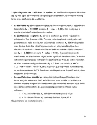 39
2.c) Le diagnostic des coefficients du modèle : en se référant au système d’équation
(5), il y trois types de coefficients à diagnostiquer : la constante, le coefficient de long
terme et les coefficients de court terme.
 La constante (c): selon l’estimation produite avec le logiciel Eviews, il apparaît que
la constante 𝐂 𝟏 = 𝟎, 𝟎𝟎𝟐𝟖𝟒𝟕 avec une 𝐏 − 𝐯𝐚𝐥𝐮𝐞 = 𝟑, 𝟑𝟓%. Il en résulte que la
constante est significative dans notre modèle.
 Le coefficient de long terme 𝜽 𝟏 : c’est le coefficient qui arrime l’équation de
cointégration 𝐄𝐪 𝟏𝐭 à notre modèle. Pour que cette équation de cointégration soit
pertinente dans notre modèle, non seulement ce coefficient 𝜽 𝟏 doit être significatif,
mais de plus, il doit être négatif pour permettre un retour vers l’équilibre. Les
résultats de l’estimation de notre modèle vectoriel à correction d’erreurs montrent
que 𝛉 𝟏 = −𝟎, 𝟎𝟏𝟖𝟎𝟎𝟑 avec une 𝐏 − 𝐯𝐚𝐥𝐮𝐞 = 𝟎, 𝟎𝟖%. Il apparaît ainsi que le
coefficient 𝜽 𝟏 est effectivement négatif et très significatif dans le modèle. Ce résultat
est confirmé par le test de restriction des coefficients de Wald. Le test de restriction
de Wald pose comme hypothèse nulle : 𝛉 𝟏 = 𝟎. Avec une statistique 𝐊𝐡𝐢² =
𝟏𝟏, 𝟑𝟒𝟕𝟏𝟑 et une 𝐏 − 𝐯𝐚𝐥𝐮𝐞 = 𝟎, 𝟎𝟖%, il apparaît que l’hypothèse nulle est rejetée
au seuil conventionnel de 5%. Confirmant ainsi la pertinence du coefficient 𝜽 𝟏 dans
le système d’équations (5).
 Les coefficients de court terme : pour diagnostiquer les coefficients de court
terme assignés aux retards des 2 variables dans notre modèle, nous allons une
nouvelle fois faire usage du test de restriction des coefficients de Wald. Nous allons
donc considérer le système d’équations (5) et poser les hypothèses nulles
suivantes:
o « H0 : l’ensemble des 𝜷 𝟏𝒊 sont conjointement égaux à 0 »;et
o « H0 : l’ensemble des 𝜶 𝟏𝒋 sont conjointement égaux à 0 ».
Nous obtenons les résultats suivants :
 