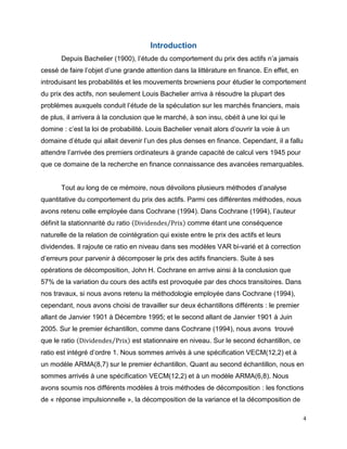4
Introduction
Depuis Bachelier (1900), l’étude du comportement du prix des actifs n’a jamais
cessé de faire l’objet d’une grande attention dans la littérature en finance. En effet, en
introduisant les probabilités et les mouvements browniens pour étudier le comportement
du prix des actifs, non seulement Louis Bachelier arriva à résoudre la plupart des
problèmes auxquels conduit l’étude de la spéculation sur les marchés financiers, mais
de plus, il arrivera à la conclusion que le marché, à son insu, obéit à une loi qui le
domine : c’est la loi de probabilité. Louis Bachelier venait alors d’ouvrir la voie à un
domaine d’étude qui allait devenir l’un des plus denses en finance. Cependant, il a fallu
attendre l’arrivée des premiers ordinateurs à grande capacité de calcul vers 1945 pour
que ce domaine de la recherche en finance connaissance des avancées remarquables.
Tout au long de ce mémoire, nous dévoilons plusieurs méthodes d’analyse
quantitative du comportement du prix des actifs. Parmi ces différentes méthodes, nous
avons retenu celle employée dans Cochrane (1994). Dans Cochrane (1994), l’auteur
définit la stationnarité du ratio (Dividendes Prix⁄ ) comme étant une conséquence
naturelle de la relation de cointégration qui existe entre le prix des actifs et leurs
dividendes. Il rajoute ce ratio en niveau dans ses modèles VAR bi-varié et à correction
d’erreurs pour parvenir à décomposer le prix des actifs financiers. Suite à ses
opérations de décomposition, John H. Cochrane en arrive ainsi à la conclusion que
57% de la variation du cours des actifs est provoquée par des chocs transitoires. Dans
nos travaux, si nous avons retenu la méthodologie employée dans Cochrane (1994),
cependant, nous avons choisi de travailler sur deux échantillons différents : le premier
allant de Janvier 1901 à Décembre 1995; et le second allant de Janvier 1901 à Juin
2005. Sur le premier échantillon, comme dans Cochrane (1994), nous avons trouvé
que le ratio (Dividendes Prix⁄ ) est stationnaire en niveau. Sur le second échantillon, ce
ratio est intégré d’ordre 1. Nous sommes arrivés à une spécification VECM(12,2) et à
un modèle ARMA(8,7) sur le premier échantillon. Quant au second échantillon, nous en
sommes arrivés à une spécification VECM(12,2) et à un modèle ARMA(6,8). Nous
avons soumis nos différents modèles à trois méthodes de décomposition : les fonctions
de « réponse impulsionnelle », la décomposition de la variance et la décomposition de
 