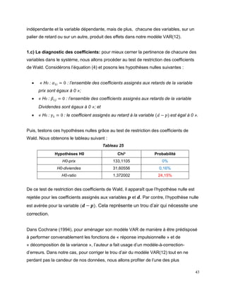 43
indépendante et la variable dépendante, mais de plus, chacune des variables, sur un
palier de retard ou sur un autre, produit des effets dans notre modèle VAR(12).
1.c) Le diagnostic des coefficients: pour mieux cerner la pertinence de chacune des
variables dans le système, nous allons procéder au test de restriction des coefficients
de Wald. Considérons l’équation (4) et posons les hypothèses nulles suivantes :
 « H0 : 𝛼1𝑖 = 0 : l’ensemble des coefficients assignés aux retards de la variable
prix sont égaux à 0 »;
 « H0 : 𝛽1𝑗 = 0 : l’ensemble des coefficients assignés aux retards de la variable
Dividendes sont égaux à 0 »; et
 « H0 : 𝛾1 = 0 : le coefficient assignés au retard à la variable (𝑑 − 𝑝) est égal à 0 ».
Puis, testons ces hypothèses nulles grâce au test de restriction des coefficients de
Wald. Nous obtenons le tableau suivant :
Tableau 25
Hypothèses H0 Chi² Probabilité
H0-prix 133,1105 0%
H0-diviendes 31,60556 0,16%
H0-ratio 1,372002 24,15%
De ce test de restriction des coefficients de Wald, il apparaît que l’hypothèse nulle est
rejetée pour les coefficients assignés aux variables 𝒑 et 𝒅. Par contre, l’hypothèse nulle
est avérée pour la variable ( 𝒅 − 𝒑). Cela représente un trou d’air qui nécessite une
correction.
Dans Cochrane (1994), pour aménager son modèle VAR de manière à être prédisposé
à performer convenablement les fonctions de « réponse impulsionnelle » et de
« décomposition de la variance », l’auteur a fait usage d’un modèle-à-correction-
d’erreurs. Dans notre cas, pour corriger le trou d’air du modèle VAR(12) tout en ne
perdant pas la candeur de nos données, nous allons profiter de l’une des plus
 