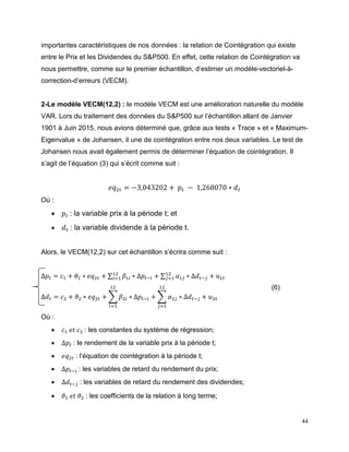 44
importantes caractéristiques de nos données : la relation de Cointégration qui existe
entre le Prix et les Dividendes du S&P500. En effet, cette relation de Cointégration va
nous permettre, comme sur le premier échantillon, d’estimer un modèle-vectoriel-à-
correction-d’erreurs (VECM).
2-Le modèle VECM(12,2) : le modèle VECM est une amélioration naturelle du modèle
VAR. Lors du traitement des données du S&P500 sur l’échantillon allant de Janvier
1901 à Juin 2015, nous avions déterminé que, grâce aux tests « Trace » et « Maximum-
Eigenvalue » de Johansen, il une de cointégration entre nos deux variables. Le test de
Johansen nous avait également permis de déterminer l’équation de cointégration. Il
s’agit de l’équation (3) qui s’écrit comme suit :
𝑒𝑞2𝑡 = −3,043202 + 𝑝𝑡 − 1,268070 ∗ 𝑑 𝑡
Où :
 𝑝𝑡 : la variable prix à la période t; et
 𝑑 𝑡 : la variable dividende à la période t.
Alors, le VECM(12,2) sur cet échantillon s’écrira comme suit :
∆𝑝𝑡 = 𝑐1 + 𝜃1 ∗ 𝑒𝑞2𝑡 + ∑ 𝛽1𝑖 ∗ ∆𝑝𝑡−𝑖
12
𝑖=1 + ∑ 𝛼1𝑗 ∗ ∆𝑑 𝑡−𝑗
12
𝑗=1 + 𝑢1𝑡
∆𝑑 𝑡 = 𝑐2 + 𝜃2 ∗ 𝑒𝑞2𝑡 + ∑ 𝛽2𝑖 ∗ ∆𝑝𝑡−𝑖
12
𝑖=1
+ ∑ 𝛼2𝑗 ∗ ∆𝑑 𝑡−𝑗
12
𝑗=1
+ 𝑢2𝑡
Où :
 𝑐1 𝑒𝑡 𝑐2 : les constantes du système de régression;
 ∆𝑝𝑡 : le rendement de la variable prix à la période t;
 𝑒𝑞2𝑡 : l’équation de cointégration à la période t;
 ∆𝑝𝑡−𝑖 : les variables de retard du rendement du prix;
 ∆𝑑 𝑡−𝑗 : les variables de retard du rendement des dividendes;
 𝜃1 𝑒𝑡 𝜃2 : les coefficients de la relation à long terme;
(6)
 