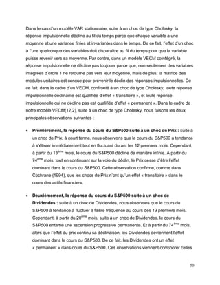 50
Dans le cas d’un modèle VAR stationnaire, suite à un choc de type Cholesky, la
réponse impulsionnelle décline au fil du temps parce que chaque variable a une
moyenne et une variance finies et invariantes dans le temps. De ce fait, l’effet d’un choc
à l’une quelconque des variables doit disparaître au fil du temps pour que la variable
puisse revenir vers sa moyenne. Par contre, dans un modèle VECM cointégré, la
réponse impulsionnelle ne décline pas toujours parce que, non seulement des variables
intégrées d’ordre 1 ne retourne pas vers leur moyenne, mais de plus, la matrice des
modules unitaires est conçue pour prévenir le déclin des réponses impulsionnelles. De
ce fait, dans le cadre d’un VECM, confronté à un choc de type Cholesky, toute réponse
impulsionnelle déclinante est qualifiée d’effet « transitoire », et toute réponse
impulsionnelle qui ne décline pas est qualifiée d’effet « permanent ». Dans le cadre de
notre modèle VECM(12,2), suite à un choc de type Cholesky, nous faisons les deux
principales observations suivantes :
 Premièrement, la réponse du cours du S&P500 suite à un choc de Prix : suite à
un choc de Prix, à court terme, nous observons que le cours du S&P500 a tendance
à s’élever immédiatement tout en fluctuant durant les 12 premiers mois. Cependant,
à partir du 13ème
mois, le cours du S&P500 décline de manière infinie. À partir du
74ème
mois, tout en continuant sur la voie du déclin, le Prix cesse d’être l’effet
dominant dans le cours du S&P500. Cette observation confirme, comme dans
Cochrane (1994), que les chocs de Prix n’ont qu’un effet « transitoire » dans le
cours des actifs financiers.
 Deuxièmement, la réponse du cours du S&P500 suite à un choc de
Dividendes : suite à un choc de Dividendes, nous observons que le cours du
S&P500 à tendance à fluctuer a faible fréquence au cours des 19 premiers mois.
Cependant, à partir du 20ème
mois, suite à un choc de Dividendes, le cours du
S&P500 entame une ascension progressive permanente. Et à partir du 74ème
mois,
alors que l’effet du prix continu sa déclinaison, les Dividendes deviennent l’effet
dominant dans le cours du S&P500. De ce fait, les Dividendes ont un effet
« permanent » dans cours du S&P500. Ces observations viennent corroborer celles
 