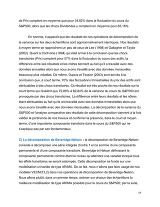 55
de Prix comptent en moyenne que pour 34,82% dans la fluctuation du cours du
S&P500, alors que les chocs Dividendes y comptent en moyenne pour 65,18%.
En somme, il apparaît que les résultats de nos opérations de décomposition de
la variance sur les deux échantillons sont approximativement identiques. Nos résultats
à moyen terme se rapprochent un peu de ceux de Lee (1998) et Gallagher et Taylor
(2002). Quant à Cochrane (1994) qui était arrivé à la conclusion que les chocs
transitoires (Prix) comptent pour 57% dans la fluctuation du cours des actifs, la
différence entre ses résultats et les nôtres tiennent au fait qu’il a travaillé avec des
données annuelles alors que nous avons travaillé avec des données mensuelles
beaucoup plus volatiles. De même, Dupuis et Tessier (2003) sont arrivés à la
conclusion que, à court terme, 70% des fluctuations trimestrielles du prix des actifs sont
attribuables à des chocs transitoires. Ce résultat est très proche de nos résultats sur le
court terme qui révèlent que 79,89% à 82,84% de la variance du cours du S&P500 est
provoquée par des chocs transitoires. La différence entre leurs résultats et les nôtres
étant attribuables au fait qu’ils ont travaillé avec des données trimestrielles alors que
nous avons travaillé avec des données mensuelles. La décomposition de la variance du
S&P500 et l’analyse comparative des résultats de cette décomposition viennent à la fois
valider la pertinence de nos travaux et confirmer la présence, dans le court et moyen
terme, d’une importante composante transitoire dans le cours du S&P500 qui ne
s’explique pas par ses fondamentaux.
C) La décomposition de Beveridge-Nelson : la décomposition de Beveridge-Nelson
consiste à décomposer une série intégrée d’ordre 1 en la somme d’une composante
permanente et d’une composante transitoire. Beveridge et Nelson définissent la
composante permanente comme étant le niveau qu’atteindra une variable lorsque tous
les effets transitoires se seront estompés. Cette décomposition se fonde sur une
modélisation univariée de type ARIMA. De ce fait, nous n’allons pas faire usage de nos
modèles VECM(12,2) dans nos opérations de décomposition de Beveridge-Nelson.
Nous allons plutôt, dans un premier temps, estimer sur chacun des échantillons la
meilleure modélisation de type ARIMA possible pour le cours du S&P500; par la suite,
 
