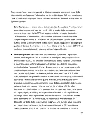 58
Dans ce graphique, nous retrouvons à la fois la composante permanente issue de la
décomposition de Beveridge-Nelson ainsi que les dividendes du S&P500. Nous faisons
deux lectures de ce graphique: une lecture selon les tendances et une lecture selon les
épisodes de crise.
 Selon les tendances : nous faisons trois principales observations. Premièrement, il
apparaît de ce graphique que, de 1901 à 1950, la courbe de la composante
permanente du cours du S&P500 est au-dessus de la courbe des dividendes.
Deuxièmement, à partir de 1950, la courbe des dividendes domine celle de la
composante permanente et l’écart entre les deux courbes ne cessent de se creuser
au fil du temps. Et troisièmement, en tout état de cause, il apparaît de ce graphique
que les dividendes dessinent bien la tendance à long terme du cours du S&P500. Le
coefficient de corrélation entre ces deux séries s’élève à 97,93%.
 Selon les épisodes de crise : nous allons observer 5 périodes. La première
période, allant de janvier 1907 à Janvier 1908, correspond à la panique bancaire
américaine de 1907. C’est une crise financière qui a eu lieu aux États-Unis lorsque
le marché boursier s’effondra brusquement, perdant près de 50% de la valeur
maximale atteinte l’année précédente. Nous remarquons sur ce graphique que la
composante permanente issue de la décomposition de Beveridge-Nelson arrive à
bien capturer cet épisode. La deuxième période, allant d’Octobre 1929 à Juillet
1932, correspond à la grande dépression. C’est la crise économique qui va du Krach
boursier de 1929 jusqu’à la second guerre mondiale. Nous remarquons sur ce
graphique que la composante permanente issue de la décomposition de Beveridge-
Nelson arrive à bien capturer cet autre épisode. La troisième période, allant
d’Octobre 1973 à Décembre 1974, correspond au choc pétrolier. Nous remarquons
sur ce graphique que la composante permanente issue de la décomposition de
Beveridge-Nelson arrive également à capturer cet épisode. La quatrième période,
allant de Octobre 1987 à Janvier 1988, fait référence au Krach boursier 1987
déclenché par de la chute du Dow Jones de 22% en une journée. Nous observons
sur ce graphique que la composante permanente issue de la décomposition de
Beveridge-Nelson arrive à bien capturer cet épisode. La cinquième et dernière
 