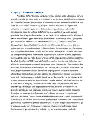 6
Chapitre I : Revue de littérature
À partir de 1970, l’étude du comportement du prix des actifs fut dominée par une
première pensée qui fonde toute sa quintessence sur des tests de vérification empirique
de l’efficience des marchés financiers. L’efficience des marchés signifie que le prix des
actifs équivaut en tout temps au « juste prix » dans la mesure où les agents sont
rationnels et réagissent quasi-immédiatement aux nouvelles informations. En
conséquence, sous l’hypothèse de l’efficience des marchés, il n’y aurait aucune
possibilité d’arbitrage sur les marchés car le prix des actifs suit une marche aléatoire. Il
existe trois différents types d’efficience des marchés : « l’efficience faible » (lorsque le
prix des actifs ne reflète que les informations passées), « l’efficience semi-forte »
(lorsque le prix des actifs réagit instantanément à l’annonce d’informations dès que
celles-ci deviennent publiques) et « l’efficience forte » (lorsque toutes les informations
non publiques sont reflétées dans le prix des actifs). Alors que les contours théoriques
de cette première pensée furent tracés auparavant par plusieurs auteurs, cependant,
c’est Eugène Fama qui va lui donner une substance empiriquement établie et reconnue.
En effet, dans Fama (1970), pour vérifier si les marchés financiers sont effectivement
efficients, l’auteur passe en revue trois types de tests : les tests de « forme faible », les
tests de « forme semi-forte » et les tests de « forme forte ». Suites aux résultats de ces
tests, Eugène Fama en conclue de manière empiriquement évidente le caractère
efficient des marchés financiers. Les adeptes de cette première pensée en déduisent
donc qu’il n’existe aucune possibilité d’arbitrage sur les marchés car les prix des actifs
suivent une marche aléatoire. Cette première pensée fera son chemin et connaîtra un
succès considérable jusqu’au milieu des années 1980, lorsque les critiques à son
encontre deviendront de plus en plus convaincantes. En effet, contrairement à la
première pensée, de plus en plus de chercheurs trouvent que la volatilité des actifs
financiers est beaucoup trop forte pour ne s’expliquer que par un comportement
rationnel des agents. Cette nouvelle pensée fonde quant-à-elle toute sa quintessence
sur l’idée que les prix des actifs financiers possèdent en eux-mêmes une « composante
permanente » déterminée par ses fondamentaux, et une « composante transitoire » qui
a tendance, après s’en être écartée, à retomber progressivement vers sa valeur
fondamentale. Il y aurait donc la possibilité pour les investisseurs de prédire le
 