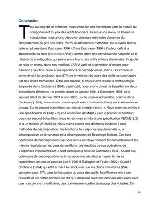 64
Conclusion
out au long de ce mémoire, nous avons fait une immersion dans le monde du
comportement du prix des actifs financiers. Grace à une revue de littérature
introductive, nous avons découvert plusieurs méthodes d’analyse du
comportement du prix des actifs. Parmi ces différentes méthodes, nous avons retenu
celle employée dans Cochrane (1994). Dans Cochrane (1994), l’auteur définit la
stationnarité du ratio (Dividendes Prix⁄ ) comme étant une conséquence naturelle de la
relation de cointégration qui existe entre le prix des actifs et leurs dividendes. Il rajoute
ce ratio en niveau dans ses modèles VAR bi-varié et à correction d’erreurs pour
parvenir à ses fins. Suite à ses opérations de décomposition, John H. Cochrane en
arrive ainsi à la conclusion que 57% de la variation du cours des actifs est provoquée
par des chocs transitoires. Dans nos travaux, si nous avons retenu la méthodologie
employée dans Cochrane (1994), cependant, nous avons choisi de travailler sur deux
échantillons différents : le premier allant de Janvier 1901 à Décembre 1995; et le
second allant de Janvier 1901 à Juin 2005. Sur le premier échantillon, comme dans
Cochrane (1994), nous avons trouvé que le ratio (Dividendes Prix⁄ ) est stationnaire en
niveau. Sur le second échantillon, ce ratio est intégré d’ordre 1. Nous sommes arrivés à
une spécification VECM(12,2) et à un modèle ARMA(8,7) sur le premier échantillon;
quant au second échantillon, nous en sommes arrivés à une spécification VECM(12,2)
et à un modèle ARMA(6,8). Nous avons soumis nos différents modèles à trois
méthodes de décomposition : les fonctions de « réponse impulsionnelle », la
décomposition de la variance et la décomposition de Beveridge-Nelson. Ces trois
opérations de décomposition que nous avons employé donnent fondamentalement les
mêmes résultats sur les deux échantillons. Les résultats de nos opérations de
« réponses impulsionnelles » sont identiques à ceux de Cochrane (1994). Quant aux
opérations de décomposition de la variance, nos résultats à moyen terme se
rapprochent un peu de ceux de Lee (1998) et Gallagher et Taylor (2002). Quant à
Cochrane (1994) qui était arrivé à la conclusion que les chocs transitoires (Prix)
comptent pour 57% dans la fluctuation du cours des actifs, la différence entre ses
résultats et les nôtres tiennent au fait qu’il a travaillé avec des données annuelles alors
que nous avons travaillé avec des données mensuelles beaucoup plus volatiles. De
T
 