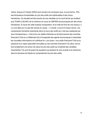 65
même, Dupuis et Tessier (2003) sont arrivés à la conclusion que, à court terme, 70%
des fluctuations trimestrielles du prix des actifs sont attribuables à des chocs
transitoires. Ce résultat est très proche de nos résultats sur le court terme qui révèlent
que 79,89% à 82,84% de la variance du cours du S&P500 est provoquée par des chocs
transitoires. À l’aune de cette analyse comparative, et en toile de fond de nos travaux, il
y a une idée qui n’a pas été remise en cause : « il existe, à court et moyen terme, une
composante transitoire importante dans le cours des actifs qui n’est pas expliquée par
leurs fondamentaux ». Est-ce là une réalité inhérente au fonctionnement des marchés
financiers? Est-ce un flottement dû à l’incapacité des agents économiques à interpréter
les nouvelles informations et à attribuer le « prix juste » aux actifs financiers? Est-ce la
présence d’un esprit spéculatif immuable sur les marchés financiers? Ou alors, est-ce
tout simplement une erreur de calcul du prix des actifs qui omettrait des variables
importantes? Ce sont là autant de questions qui laissent la voie ouverte à la recherche
dans le domaine de l’étude du comportement du prix des actifs.
 