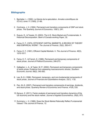 66
Bibliographie
1. Bachelier, L. (1900). La théorie de la spéculation. Annales scientifiques de
l’É.N.S, tome 17 (1900), 21-86.
2. Cochrane, J. H. (1994). Permanent and transitory components of GNP and stock
prices. The Quarterly Journal of Economics, 109(1), 241.
3. Dupuis, D., & Tessier, D. (2003). The U.S. Stock Market and Fundamentals: A
Historical Decomposition. Bank of Canada working Paper, 32.
4. Fama, E. F. (1970). EFFICIENT CAPITAL MARKETS: A REVIEW OF THEORY
AND EMPIRICAL WORK*. The Journal of Finance, 25(2), 383-417.
5. Fama, E. F. (1991). Efficient Capital Markets: II. The Journal of Finance, 46(5),
1575-1617.
6. Fama, E. F., & French, K. (1988). Permanent and temporary components of
stock prices. Journal of Political Economics, 246-273.
7. Gallagher, L. A., & Taylor, M. P. (2002). Permanent and temporary components
of stock prices: Evidence from assessing macroeconomic shocks. Southern
Economic Journal, 69(2), 345-362.
8. Lee, B.-S. (1998). Permanent, temporary, and non-fundamental components of
stock prices. Journal of Financial and Quantitative Analysis, 33(1), 1-32.
9. Pan, M.-S. (2007). Permanent and transitory components of earnings, dividends,
and stock prices. Quarterly Review of Economics and Finance, 47(4), 535.
10.Senyuz, Z. (2011). Factor analysis of permanent and transitory dynamics of the
US economy and the stock market. Journal of Applied Econometrics, 26(6), 975.
11.Summers, L. H. (1986). Does the Stock Market Rationally Reflect Fundamental
Values? The Journal of Finance, 12.
 