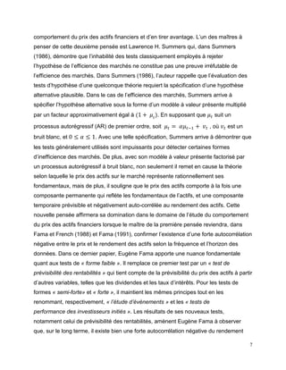 7
comportement du prix des actifs financiers et d’en tirer avantage. L’un des maîtres à
penser de cette deuxième pensée est Lawrence H. Summers qui, dans Summers
(1986), démontre que l’inhabilité des tests classiquement employés à rejeter
l’hypothèse de l’efficience des marchés ne constitue pas une preuve irréfutable de
l’efficience des marchés. Dans Summers (1986), l’auteur rappelle que l’évaluation des
tests d’hypothèse d’une quelconque théorie requiert la spécification d’une hypothèse
alternative plausible. Dans le cas de l’efficience des marchés, Summers arrive à
spécifier l’hypothèse alternative sous la forme d’un modèle à valeur présente multiplié
par un facteur approximativement égal à (1 + 𝜇𝑡). En supposant que 𝜇 𝑡 suit un
processus autorégressif (AR) de premier ordre, soit 𝜇 𝑡 = 𝛼𝜇 𝑡−1 + 𝑣𝑡 , où 𝑣𝑡 est un
bruit blanc, et 0 ≤ 𝛼 ≤ 1. Avec une telle spécification, Summers arrive à démontrer que
les tests généralement utilisés sont impuissants pour détecter certaines formes
d’inefficience des marchés. De plus, avec son modèle à valeur présente factorisé par
un processus autorégressif à bruit blanc, non seulement il remet en cause la théorie
selon laquelle le prix des actifs sur le marché représente rationnellement ses
fondamentaux, mais de plus, il souligne que le prix des actifs comporte à la fois une
composante permanente qui reflète les fondamentaux de l’actifs, et une composante
temporaire prévisible et négativement auto-corrélée au rendement des actifs. Cette
nouvelle pensée affirmera sa domination dans le domaine de l’étude du comportement
du prix des actifs financiers lorsque le maître de la première pensée reviendra, dans
Fama et French (1988) et Fama (1991), confirmer l’existence d’une forte autocorrélation
négative entre le prix et le rendement des actifs selon la fréquence et l’horizon des
données. Dans ce dernier papier, Eugène Fama apporte une nuance fondamentale
quant aux tests de « forme faible ». Il remplace ce premier test par un « test de
prévisibilité des rentabilités » qui tient compte de la prévisibilité du prix des actifs à partir
d’autres variables, telles que les dividendes et les taux d’intérêts. Pour les tests de
formes « semi-forte» et « forte », il maintient les mêmes principes tout en les
renommant, respectivement, « l’étude d’évènements » et les « tests de
performance des investisseurs initiés ». Les résultats de ses nouveaux tests,
notamment celui de prévisibilité des rentabilités, amènent Eugène Fama à observer
que, sur le long terme, il existe bien une forte autocorrélation négative du rendement
 