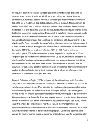 9
modèle, non seulement l’auteur suppose que le rendement anticipé des actifs est
constant, mais de plus, il traite les bénéfices et les dividendes comme étant les
fondamentaux. Quant au second modèle, il suppose que le rendement excédentaire
des actifs sur le rendement des dettes à court terme est constant. Non seulement ce
modèle intègre des taux d’intérêts variables, mais de plus, il contient également les
dividendes et le prix des actifs. Dans ce modèle, l’auteur traite les taux d’intérêts et les
dividendes comme les fondamentaux. Finalement, le troisième modèle suppose que le
rendement excédentaire des actifs varie dans le temps. Ce modèle est composé de
trois variables fondamentales (les bénéfices, les dividendes et le taux d’intérêt) et du
prix des actifs. Dans ce modèle, les taux d’intérêt et les rendements anticipés varient à
la fois à travers le temps. En appliquant ces modèles à des données issues de l’indice
Composite S&P500 pour la période allant de 1871 à 1995, l’auteur arrive à la
conclusion que 51,6% de la variance des erreurs de prévision du prix des actifs ne
s’explique pas par les bénéfices et les dividendes. De ce fait, la volatilité excessive du
prix des actifs s’explique surtout par des éléments non-fondamentaux qui font dévier
temporairement le prix des actifs de leur valeur fondamentale. C’est ainsi que, en
assumant l’hypothèse du bénéfice permanent et en procédant à des transformations du
modèle à valeur présente, Lee arrive à observer et à analyser les effets de chocs
permanent et temporaire sur le prix des actifs.
S’en suit Gallagher et Taylor (2002) qui, pour vérifier si le prix des actifs financiers
comporte une composante temporaire, utilisent des informations contenues au sein de
variables macroéconomiques. Pour identifier les relations qui existent entre les séries
macroéconomiques et les séries financières, Gallagher et Taylor ont développé un
modèle macro-log-linéaire composé de salaires nominaux imbriqués et de l’équation de
détermination du prix des actifs. Avec leur modèle, dans un premier temps, les auteurs
arrivent à démontrer qu’il existe une certaine autocorrélation du prix des actifs, même
sous l’hypothèse de l’efficience des marchés; puis, ils montrent comment les
mouvements des composantes permanente et temporaire du prix des actifs sont reliés
aux perturbations de l’offre et de la demande agrégées. Ce modèle a permis à ses
auteurs de montrer que les chocs de demande ont seulement un effet temporaire, alors
 