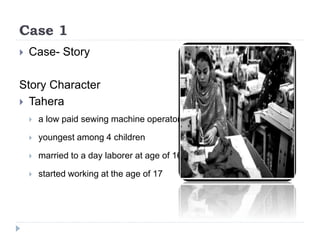 Case 1
 Case- Story
Story Character
 Tahera
 a low paid sewing machine operator
 youngest among 4 children
 married to a day laborer at age of 16
 started working at the age of 17
 