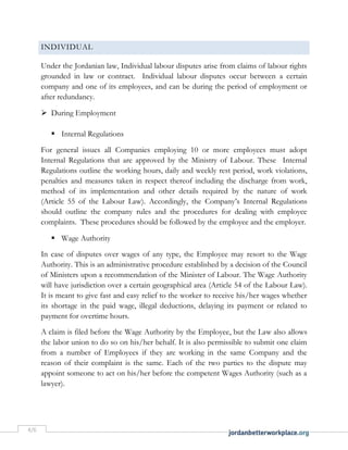 4/6
INDIVIDUAL
Under the Jordanian law, Individual labour disputes arise from claims of labour rights
grounded in law or contract. Individual labour disputes occur between a certain
company and one of its employees, and can be during the period of employment or
after redundancy.
 During Employment
 Internal Regulations
For general issues all Companies employing 10 or more employees must adopt
Internal Regulations that are approved by the Ministry of Labour. These Internal
Regulations outline the working hours, daily and weekly rest period, work violations,
penalties and measures taken in respect thereof including the discharge from work,
method of its implementation and other details required by the nature of work
(Article 55 of the Labour Law). Accordingly, the Company’s Internal Regulations
should outline the company rules and the procedures for dealing with employee
complaints. These procedures should be followed by the employee and the employer.
 Wage Authority
In case of disputes over wages of any type, the Employee may resort to the Wage
Authority. This is an administrative procedure established by a decision of the Council
of Ministers upon a recommendation of the Minister of Labour. The Wage Authority
will have jurisdiction over a certain geographical area (Article 54 of the Labour Law).
It is meant to give fast and easy relief to the worker to receive his/her wages whether
its shortage in the paid wage, illegal deductions, delaying its payment or related to
payment for overtime hours.
A claim is filed before the Wage Authority by the Employee, but the Law also allows
the labor union to do so on his/her behalf. It is also permissible to submit one claim
from a number of Employees if they are working in the same Company and the
reason of their complaint is the same. Each of the two parties to the dispute may
appoint someone to act on his/her before the competent Wages Authority (such as a
lawyer).
 