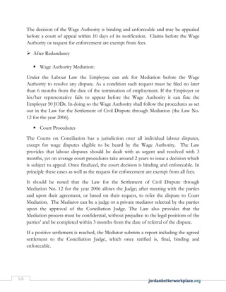 5/6
The decision of the Wage Authority is binding and enforceable and may be appealed
before a court of appeal within 10 days of its notification. Claims before the Wage
Authority or request for enforcement are exempt from fees.
 After Redundancy
 Wage Authority Mediation:
Under the Labour Law the Employee can ask for Mediation before the Wage
Authority to resolve any dispute. As a condition such request must be filed no later
than 6 months from the date of the termination of employment. If the Employer or
his/her representative fails to appear before the Wage Authority it can fine the
Employer 50 JODs. In doing so the Wage Authority shall follow the procedures as set
out in the Law for the Settlement of Civil Dispute through Mediation (the Law No.
12 for the year 2006).
 Court Procedures
The Courts on Conciliation has a jurisdiction over all individual labour disputes,
except for wage disputes eligible to be heard by the Wage Authority. The Law
provides that labour disputes should be dealt with as urgent and resolved with 3
months, yet on average court procedures take around 2 years to issue a decision which
is subject to appeal. Once finalized, the court decision is binding and enforceable. In
principle these cases as well as the request for enforcement are exempt from all fees.
It should be noted that the Law for the Settlement of Civil Dispute through
Mediation No. 12 for the year 2006 allows the Judge; after meeting with the parties
and upon their agreement, or based on their request, to refer the dispute to Court
Mediation. The Mediator can be a judge or a private mediator selected by the parties
upon the approval of the Conciliation Judge. The Law also provides that the
Mediation process must be confidential, without prejudice to the legal positions of the
parties’ and be completed within 3 months from the date of referral of the dispute.
If a positive settlement is reached, the Mediator submits a report including the agreed
settlement to the Conciliation Judge, which once ratified is, final, binding and
enforceable.
 