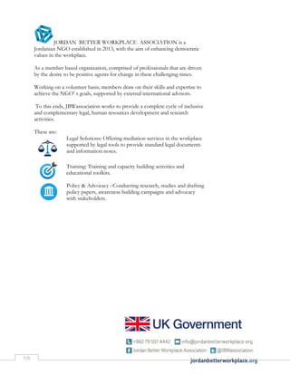 7/6
JORDAN BETTER WORKPLACE ASSOCIATION is a
Jordanian NGO established in 2013, with the aim of enhancing democratic
values in the workplace.
As a member based organization, comprised of professionals that are driven
by the desire to be positive agents for change in these challenging times.
Working on a volunteer basis; members draw on their skills and expertise to
achieve the NGO’ s goals, supported by external international advisors.
To this ends, JBWassociation works to provide a complete cycle of inclusive
and complementary legal, human resources development and research
activities.
These are:
Legal Solutions: Offering mediation services in the workplace
supported by legal tools to provide standard legal documents
and information notes.
Training: Training and capacity building activities and
educational toolkits.
Policy & Advocacy : Conducting research, studies and drafting
policy papers, awareness building campaigns and advocacy
with stakeholders.
 