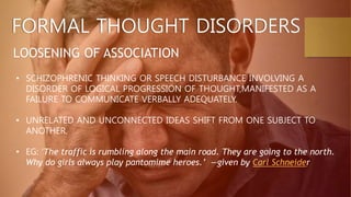 FORMAL THOUGHT DISORDERS
LOOSENING OF ASSOCIATION
• SCHIZOPHRENIC THINKING OR SPEECH DISTURBANCE INVOLVING A
DISORDER OF LOGICAL PROGRESSION OF THOUGHT,MANIFESTED AS A
FAILURE TO COMMUNICATE VERBALLY ADEQUATELY.
• UNRELATED AND UNCONNECTED IDEAS SHIFT FROM ONE SUBJECT TO
ANOTHER.
• EG: ‘The traffic is rumbling along the main road. They are going to the north.
Why do girls always play pantomime heroes.’ —given by Carl Schneider
 