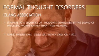 FORMAL THOUGHT DISORDERS
CLANG ASSOCIATION
• IT REFERS TO A SEQUENCE OF THOUGHTS STIMULATED BY THE SOUND OF
PRECEDING WORDS RATHER THAN THEIR MEANING.
• MANIC PATIENT SAYS “I WILL KILL WITH A DRILL OR A PILL”
 